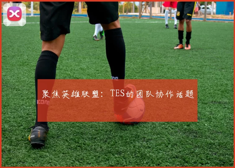 聚焦英雄联盟：TES的团队协作话题