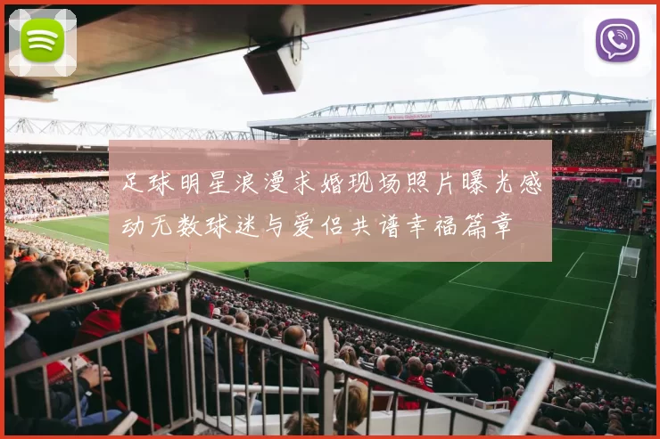 足球明星浪漫求婚现场照片曝光感动无数球迷与爱侣共谱幸福篇章