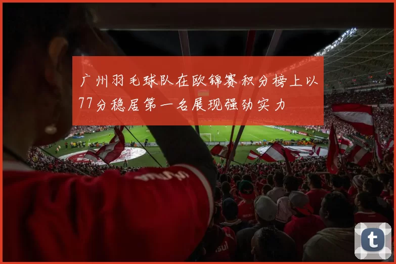 广州羽毛球队在欧锦赛积分榜上以77分稳居第一名展现强劲实力