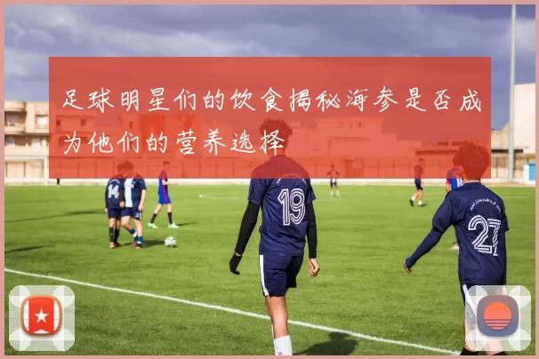 足球明星们的饮食揭秘海参是否成为他们的营养选择